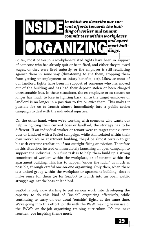 commit tees within workplaces and apart- ment buil- dings. | S0 far, most of SeaSol’s workplace-related fights have been in support of someone who has already quit or been fired, and cither they’re owed wages, or they were fired unjustly, or the employer is stil retalating against them in some way (threatening to sue them, stopping them from getting unemployment or injury benefits, etc). Likewise most of our landlord fights have been in support of someone who has moved out of the building and has had their deposit stolen or been charged unreasonable fees. In these situations, the ex-employee of ex-tenant no longer has much to lose in fighting back, since the target employer or landlord is no longer n a position to fire or evict them. This makes it possible for us to launch almost immediately into 3 public action campaign to deal with the individual injustice  Inwhich we describe our cur- rent efforts towards the buil- ding of worker and tenant  On the other hand, when we’re working with someone who wants our help in fighting their current boss or landlord, the strategy has to be different. 1f an individual worker or tenant were to target their current boss or andlord with a SeaSol campaign, while stillsolated within their own workplace or apartment building, theyd be almost certain to get hit with extreme retaliation,if not outright firing or eviction. Therefore in this situation, instead of immediately launching an open campaign to support the individual, our fiest task is to help them build up a strong committee of workers within the workplace, or of tenants within the apartment building. This has to happen "under the radar” as much as possible, through careful one-on-one organizing. Only then, when there is 2 united group within the workplace or apartment building, does it make sense for them (or for SeaSol) to launch into an open, public struggle against the boss or landlord.  SeaSol is only now starting to put serious work into developing the capacity to do this kind of “inside” organizing effectively, while continuing to carry on our usual ‘outside” fights at the same time. Were going into this effort jointly with the IWW, making heavy use of the IWW’s on-thejob organizing training curriculum. Its the next frontier [cue inspiring theme music]  